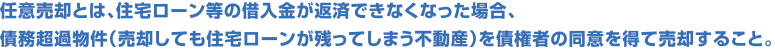 任意売却とは、住宅ローン等の借入金が返済できなくなった場合、債務超過物件（売却しても住宅ローンが残ってしまう不動産）を債権者の同意を得て売却すること。